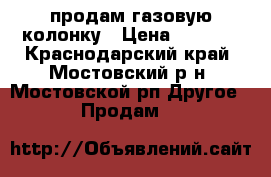 продам газовую колонку › Цена ­ 3 500 - Краснодарский край, Мостовский р-н, Мостовской рп Другое » Продам   